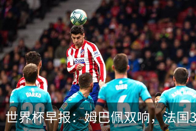 世界杯早报：姆巴佩双响，法国3-1塞内加尔